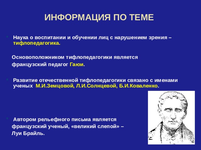  ИНФОРМАЦИЯ ПО ТЕМЕ  Наука о воспитании и обучении лиц с нарушением зрения – тифлопедагогика.   Основоположником тифлопедагогики является  французский педагог Гаюи .  Развитие отечественной тифлопедагогики связано с именами ученых М.И.Земцовой, Л.И.Солнцевой, Б.И.Коваленко .    Автором рельефного письма является  французский ученый, «великий слепой» –  Луи Брайль. 