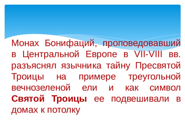Монах Бонифаций, проповедовавший в Центральной Европе в VII-VIII вв. разъяснял язычника тайну Пресвятой Троицы на примере треугольной вечнозеленой ели и как символ Святой Троицы ее подвешивали в домах к потолку 
