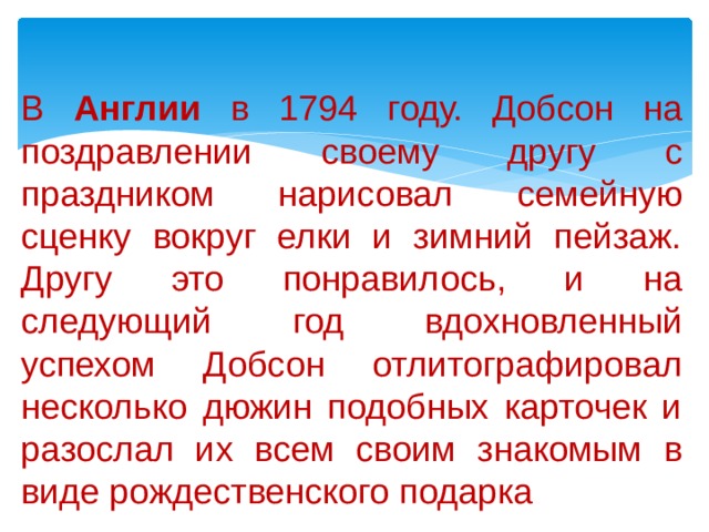 В Англии в 1794 году. Добсон на поздравлении своему другу с праздником нарисовал семейную сценку вокруг елки и зимний пейзаж. Другу это понравилось, и на следующий год вдохновленный успехом Добсон отлитографировал несколько дюжин подобных карточек и разослал их всем своим знакомым в виде рождественского подарка 