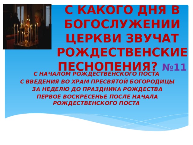 С КАКОГО ДНЯ В БОГОСЛУЖЕНИИ ЦЕРКВИ ЗВУЧАТ РОЖДЕСТВЕНСКИЕ ПЕСНОПЕНИЯ?  №11 С НАЧАЛОМ РОЖДЕСТВЕНСКОГО ПОСТА   С ВВЕДЕНИЯ ВО ХРАМ ПРЕСВЯТОЙ БОГОРОДИЦЫ   ЗА НЕДЕЛЮ ДО ПРАЗДНИКА РОЖДЕСТВА   ПЕРВОЕ ВОСКРЕСЕНЬЕ ПОСЛЕ НАЧАЛА РОЖДЕСТВЕНСКОГО ПОСТА 