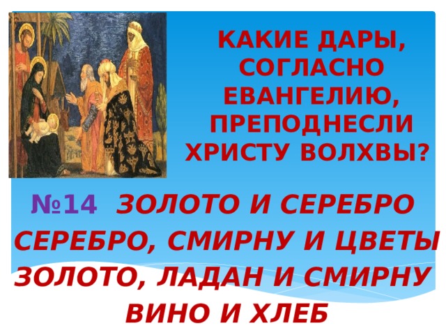 КАКИЕ ДАРЫ, СОГЛАСНО ЕВАНГЕЛИЮ, ПРЕПОДНЕСЛИ ХРИСТУ ВОЛХВЫ?   № 14 ЗОЛОТО И СЕРЕБРО  СЕРЕБРО, СМИРНУ И ЦВЕТЫ  ЗОЛОТО, ЛАДАН И СМИРНУ  ВИНО И ХЛЕБ 