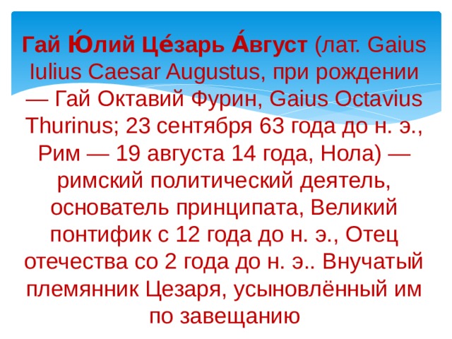 Гай Ю́лий Це́зарь А́вгуст (лат. Gaius Iulius Caesar Augustus, при рождении — Гай Октавий Фурин, Gaius Octavius Thurinus; 23 сентября 63 года до н. э., Рим — 19 августа 14 года, Нола) — римский политический деятель, основатель принципата, Великий понтифик с 12 года до н. э., Отец отечества со 2 года до н. э.. Внучатый племянник Цезаря, усыновлённый им по завещанию 