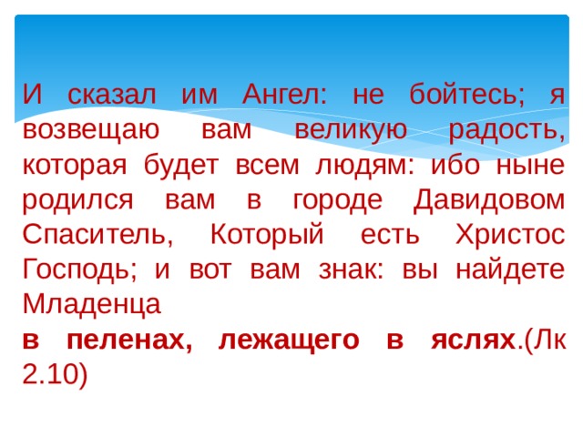 И сказал им Ангел: не бойтесь; я возвещаю вам великую радость, которая будет всем людям: ибо ныне родился вам в городе Давидовом Спаситель, Который есть Христос Господь; и вот вам знак: вы найдете Младенца  в пеленах, лежащего в яслях .(Лк 2.10) 
