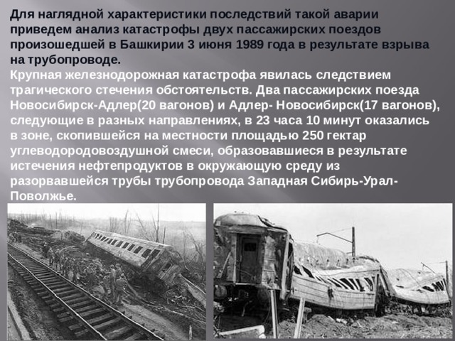 Для наглядной характеристики последствий такой аварии приведем анализ катастрофы двух пассажирских поездов произошедшей в Башкирии 3 июня 1989 года в результате взрыва на трубопроводе. Крупная железнодорожная катастрофа явилась следствием трагического стечения обстоятельств. Два пассажирских поезда Новосибирск-Адлер(20 вагонов) и Адлер- Новосибирск(17 вагонов), следующие в разных направлениях, в 23 часа 10 минут оказались в зоне, скопившейся на местности площадью 250 гектар углеводородовоздушной смеси, образовавшиеся в результате истечения нефтепродуктов в окружающую среду из разорвавшейся трубы трубопровода Западная Сибирь-Урал-Поволжье.  