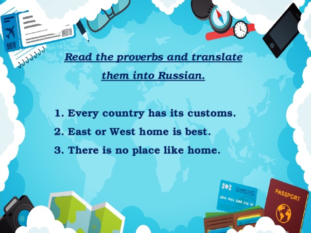 Read the proverbs and translate them into Russian.  1. Every country has its customs. 2. East or West home is best. 3. There is no place like home. 