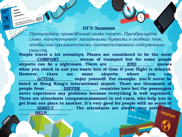 ОГЭ Задания Прочитайте приведённый ниже текст. Преобразуйте слово, напечатанное заглавными буквами в скобках так, чтобы оно грамматически соответствовало содержанию текста. People travel a lot nowadays. Planes are considered to be the most _________ COMFORT _________ means of transport but for some people airports can be a nightmare. There are _________ END _________ queues when you check in and you waste lots of time if your flight is delayed. However, there are some airports where you can _________ ACTUAL _________ enjoy yourself. For example, you’ll never be bored at Hong Kong’s international airport. There are thousands of people from _________ DIFFER _________ countries here but the passengers never experience any problems because everything is well organised. There are attendants (сопровождающие) in red coats, who help you to get from one place to another. It’s very good for people with no sense of _________ DIRECT _________. The attendants are always very polite and ________ HELP __________.   