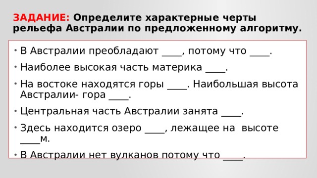Задание: Определите характерные черты рельефа Австралии по предложенному алгоритму. В Австралии преобладают ____, потому что ____. Наиболее высокая часть материка ____. На востоке находятся горы ____. Наибольшая высота Австралии- гора ____. Центральная часть Австралии занята ____. Здесь находится озеро ____, лежащее на высоте ____м. В Австралии нет вулканов потому что ____. 