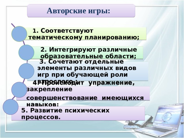 Авторские игры:   1 . Соответствуют тематическому планированию; 2. Интегрируют различные образовательные области;  3. Сочетают отдельные элементы различных видов игр при обучающей роли взрослого ;  4. Происходит упражнение, закрепление совершенствование имеющихся навыков; 5. Развитие психических процессов. 