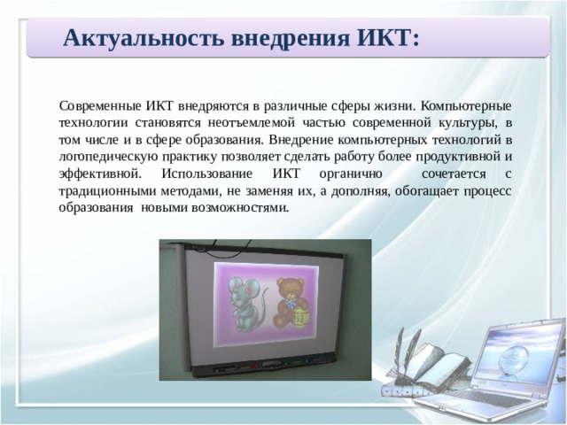 Актуальность внедрения ИКТ:  Современные ИКТ внедряются в различные сферы жизни. Компьютерные технологии становятся неотъемлемой частью современной культуры, в том числе и в сфере образования. Внедрение компьютерных технологий в логопедическую практику позволяет сделать работу более продуктивной и эффективной. Использование ИКТ органично сочетается с традиционными методами, не заменяя их, а дополняя, обогащает процесс образования новыми возможностями. 