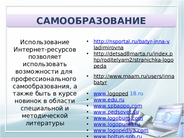 САМООБРАЗОВАНИЕ  Использование Интернет-ресурсов позволяет использовать возможности для профессионального самообразования, а также быть в курсе новинок в области специальной и методической литературы http://nsportal.ru/batyr-inna- v ladimirovna   http://detsad8marta.ru/index.php/roditelyam2/stranichka-logopeda   http://www.maam.ru/users/innabatyr   www . logoped  18.ru www . edu . ru www . spbappo . com www . pedsovet . su www . logoburg . com www . logopunkt . ru www . logopediya . com www . boltun - spb . ru www . logoped . ru  