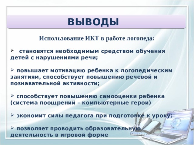 ВЫВОДЫ  Использование ИКТ в работе логопеда:  становятся необходимым средством обучения детей с нарушениями речи;   повышает мотивацию ребенка к логопедическим занятиям, способствует повышению речевой и познавательной активности;   способствует повышению самооценки ребенка (система поощрений – компьютерные герои)   экономит силы педагога при подготовке к уроку;   позволяет проводить образовательную деятельность в игровой форме 