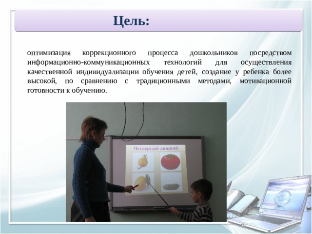 Цель:   оптимизация коррекционного процесса дошкольников посредством информационно-коммуникационных технологий для осуществления качественной индивидуализации обучения детей, создание у ребенка более высокой, по сравнению с традиционными методами, мотивационной готовности к обучению. 