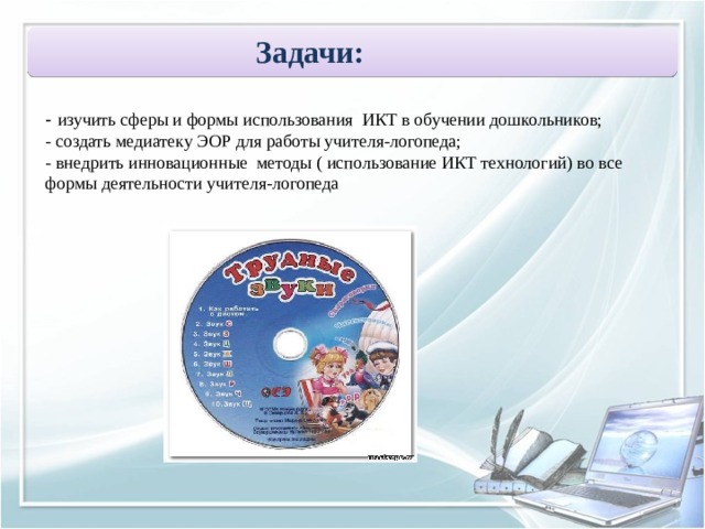 Задачи:   - изучить сферы и формы использования ИКТ в обучении дошкольников; - создать медиатеку ЭОР для работы учителя-логопеда; - внедрить инновационные методы ( использование ИКТ технологий) во все формы деятельности учителя-логопеда 
