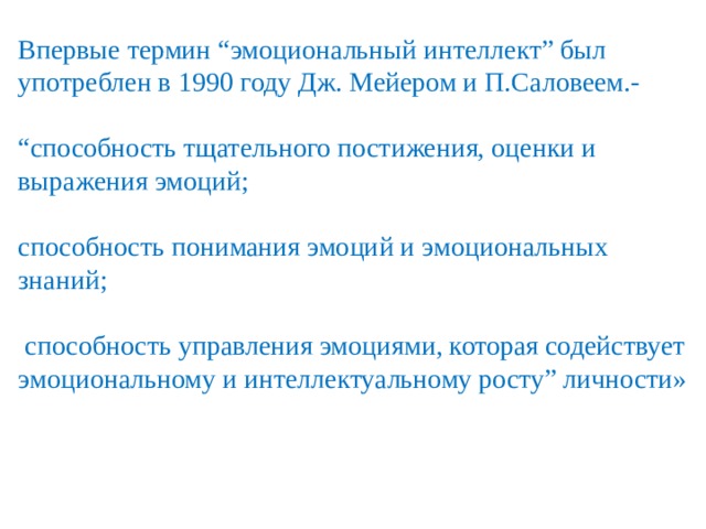 Впервые термин “эмоциональный интеллект” был употреблен в 1990 году Дж. Мейером и П.Саловеем.- “ способность тщательного постижения, оценки и выражения эмоций; способность понимания эмоций и эмоциональных знаний;  способность управления эмоциями, которая содействует эмоциональному и интеллектуальному росту” личности»  