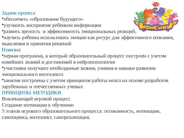 Задачи проекта обеспечить «образование будущего» улучшить восприятие ребенком информации развить зрелость  и эффективность эмоциональных реакций, научить ребенка использовать эмоции как ресурс для эффективного познания, мышления и принятия решений Новизна первая программа, в который образовательный процесс построен с учетом новейших знаний и достижений в нейропсихологии участники получают необходимые знания, умения и навыки развития эмоционального интеллекта занятия построены с учетом принципов работы мозга на основе разработок зарубежных и отечественных ученых ПРИНЦИПЫ МЕТОДИКИ Вовлекающий игровой процесс Создание мотивации к обучению 5 этапов игрового образовательного процесса: осознанность, мотивация, самооценка, интеллект, самореализация.  5 