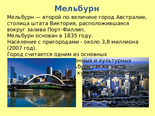 Мельбурн Мельбурн — второй по величине город Австралии, столица штата Виктория, расположившаяся вокруг залива Порт-Филлип.  Мельбурн основан в 1835 году. Население с пригородами - около 3,8 миллиона (2007 год). Город считается одним из основных коммерческих, промышленных и культурных центров Австралии. Мельбурн также часто называют «спортивной и культурной столицей» страны  Мельбурн - столица штата Виктория. Город изыска и шика, очаг культуры и место притяжения крупного капитала, город с неповторимой архитектурой старинных и современных зданий, культурных и спортивных сооружений. Решением Вашингтонского Центра по проблемам населения ему присвоен титул – Самый удобный для жизни город на Земле.  