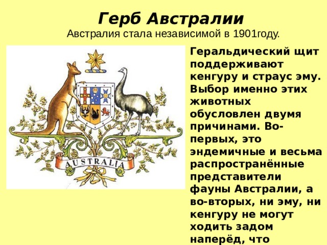 Герб Австралии Австралия стала независимой в 1901году. Геральдический щит поддерживают кенгуру и страус эму. Выбор именно этих животных обусловлен двумя причинами. Во-первых, это эндемичные и весьма распространённые представители фауны Австралии, а во-вторых, ни эму, ни кенгуру не могут ходить задом наперёд, что свидетельствует о целеустремлённости страны вперёд и о невозможности попятного развития. 