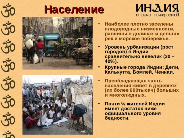 Население Наиболее плотно заселены плодородные низменности, равнины в долинах и дельтах рек и морское побережье.  Уровень урбанизации (рост городов) в Индии сравнительно невелик (30 – 40%). Крупные города Индии: Дели, Калькутта, Бомпей, Ченнаи.  Преобладающая часть населения живёт в деревнях (их более 600тысяч) больших и многолюдных.  Почти ¼ жителей Индии имеет достаток ниже официального уровня бедности.   