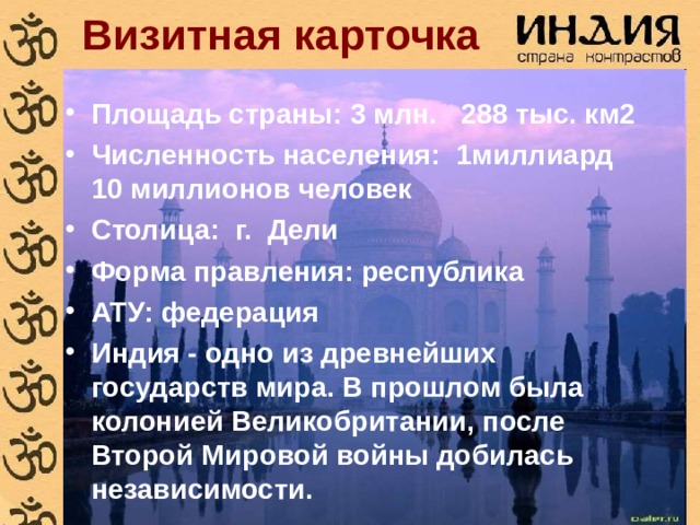 Визитная карточка Площадь страны: 3 млн. 288 тыс. км2 Численность населения: 1миллиард 10 миллионов человек Столица: г. Дели Форма правления: республика АТУ: федерация Индия - одно из древнейших государств мира. В прошлом была колонией Великобритании, после Второй Мировой войны добилась независимости. 