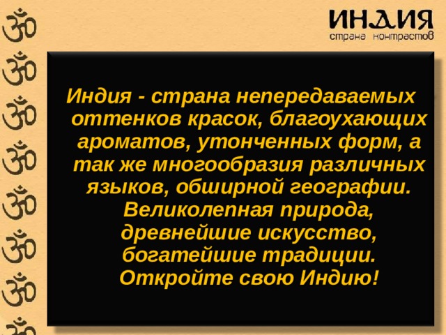  Индия - страна непередаваемых оттенков красок, благоухающих ароматов, утонченных форм, а так же многообразия различных языков, обширной географии. Великолепная природа, древнейшие искусство, богатейшие традиции. Откройте свою Индию! 