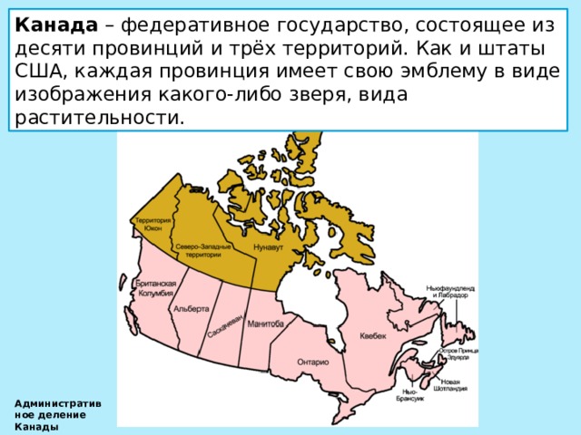 Канада – федеративное государство, состоящее из десяти провинций и трёх территорий. Как и штаты США, каждая провинция имеет свою эмблему в виде изображения какого-либо зверя, вида растительности. Административное деление Канады 