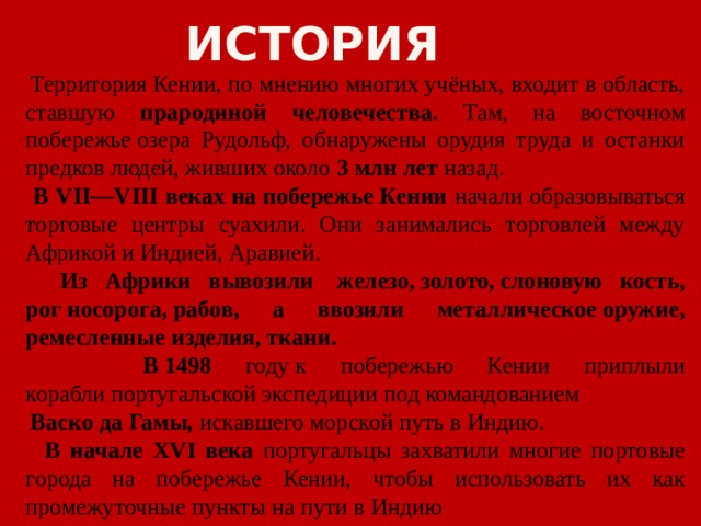 История  Территория Кении, по мнению многих учёных, входит в область, ставшую прародиной человечества. Там, на восточном побережье озера Рудольф, обнаружены орудия труда и останки предков людей, живших около 3 млн лет назад.  В VII—VIII веках на побережье Кении начали образовываться торговые центры суахили. Они занимались торговлей между Африкой и Индией, Аравией.  Из Африки вывозили  железо, золото, слоновую кость, рог носорога, рабов, а ввозили металлическое оружие, ремесленные изделия, ткани.   В 1498 году к побережью Кении приплыли корабли португальской экспедиции под командованием   Васко да Гамы, искавшего морской путь в Индию.  В начале XVI века португальцы захватили многие портовые города на побережье Кении, чтобы использовать их как промежуточные пункты на пути в Индию 