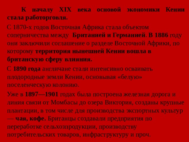  К началу XIX века основой экономики Кении стала работорговля.  С 1870-х годов Восточная Африка стала объектом соперничества между   Британией и Германией . В 1886 году они заключили соглашение о разделе Восточной Африки, по которому территория нынешней Кении вошла в британскую сферу влияния.  С  1890 года  англичане стали интенсивно осваивать плодородные земли Кении, основывая «белую» поселенческую колонию.  Уже в 1897—1901 годах была построена железная дорога и линия связи от Момбасы до озера Виктория, созданы крупные плантации, в том числе для производства экспортных культур —  чая, кофе. Британцы создавали предприятия по переработке сельхозпродукции, производству потребительских товаров, инфраструктуру и проч. 