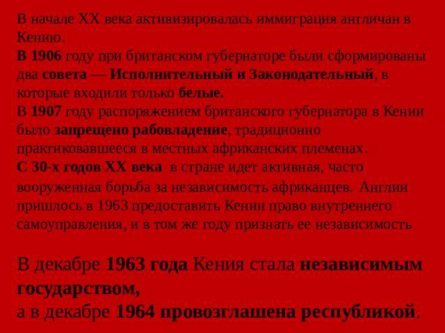 В начале XX века активизировалась иммиграция англичан в Кению. В 1906 году при британском губернаторе были сформированы два совета  — Исполнительный и Законодательный , в которые входили только белые. В  1907 году распоряжением британского губернатора в Кении было запрещено рабовладение , традиционно практиковавшееся в местных африканских племенах. С 30-х годов XX века в стране идет активная, часто вооруженная борьба за независимость африканцев.  Англии пришлось в 1963 предоставить Кении право внутреннего самоуправления, и в том же году признать ее независимость В декабре  1963 года  Кения стала независимым государством, а в декабре  1964   провозглашена республикой .  