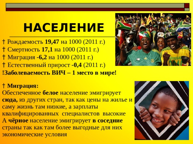 НАСЕЛЕНИЕ † Рождаемость 19,47 на 1000 (2011 г.) † Смертность 17,1 на 1000 (2011 г.) † Миграция -6,2 на 1000 (2011 г.) † Естественный прирост -0,4 (2011 г.) !Заболеваемость ВИЧ – 1 место в мире!  † Миграция: Обеспеченное белое население эмигрирует сюда, из других стран, так как цены на жилье и саму жизнь там низкие, а зарплаты квалифицированных специалистов  высокие А чёрное население эмигрирует в соседние страны так как там более выгодные для них экономические условия 