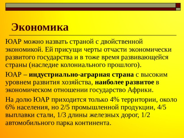 Экономика ЮАР можно назвать страной с двойственной экономикой. Ей присущи черты отчасти экономически развитого государства и в тоже время развивающейся страны (наследие колониального прошлого). ЮАР – индустриально-аграрная страна с высоким уровнем развития хозяйства, наиболее развитое в экономическом отношении государство Африки. На долю ЮАР приходится только 4% территории, около 6% населения, но 2/5 промышленной продукции, 4/5 выплавки стали, 1/3 длины железных дорог, 1/2 автомобильного парка континента. 