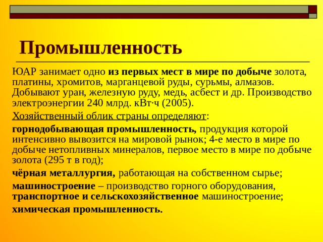 Промышленность ЮАР занимает одно из первых мест в мире по добыче золота, платины, хромитов, марганцевой руды, сурьмы, алмазов. Добывают уран, железную руду, медь, асбест и др. Производство электроэнергии 240 млрд. кВт·ч (2005). Хозяйственный облик страны определяют : горнодобывающая промышленность, продукция которой интенсивно вывозится на мировой рынок; 4-е место в мире по добыче нетопливных минералов, первое место в мире по добыче золота (295 т в год); чёрная металлургия, работающая на собственном сырье; машиностроение – производство горного оборудования, транспортное и сельскохозяйственное машиностроение; химическая промышленность . 