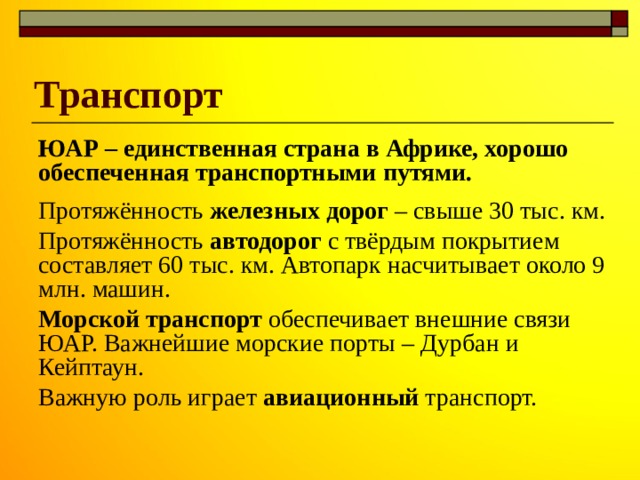 Транспорт ЮАР – единственная страна в Африке, хорошо обеспеченная транспортными путями. Протяжённость железных дорог – свыше 30 тыс. км. Протяжённость автодорог с твёрдым покрытием составляет 60 тыс. км. Автопарк насчитывает около 9 млн. машин. Морской транспорт обеспечивает внешние связи ЮАР. Важнейшие морские порты – Дурбан и Кейптаун. Важную роль играет авиационный транспорт. 