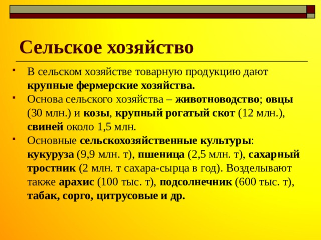 Сельское хозяйство В сельском хозяйстве товарную продукцию дают крупные фермерские хозяйства. Основа сельского хозяйства – животноводство ; овцы (30 млн.) и козы , крупный рогатый скот (12 млн.), свиней около 1,5 млн. Основные сельскохозяйственные культуры : кукуруза (9,9 млн. т), пшеница (2,5 млн. т), сахарный тростник (2 млн. т сахара-сырца в год). Возделывают также арахис (100 тыс. т), подсолнечник (600 тыс. т), табак, сорго, цитрусовые и др. 