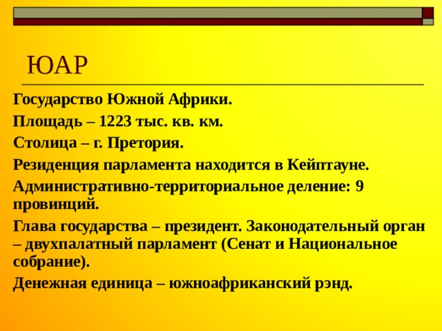 ЮАР Государство Южной Африки. Площадь – 1223 тыс. кв. км. Столица – г. Претория. Резиденция парламента находится в Кейптауне. Административно-территориальное деление: 9 провинций. Глава государства – президент. Законодательный орган – двухпалатный парламент (Сенат и Национальное собрание). Денежная единица – южноафриканский рэнд. 