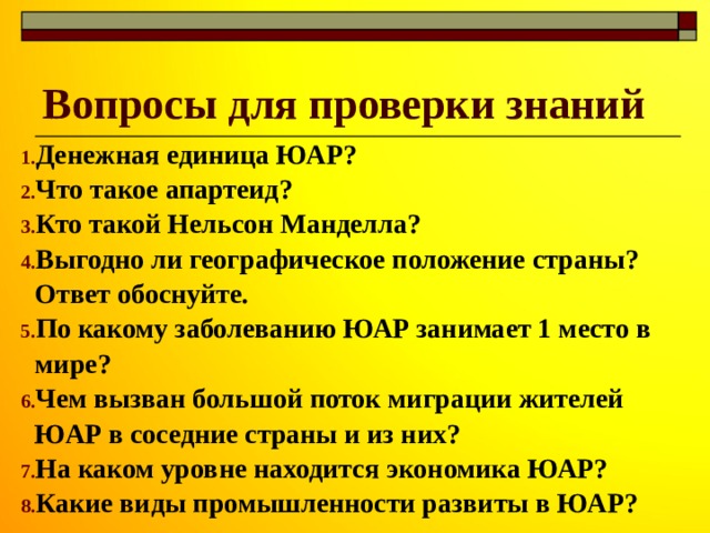 Вопросы для проверки знаний Денежная единица ЮАР? Что такое апартеид? Кто такой Нельсон Манделла? Выгодно ли географическое положение страны? Ответ обоснуйте. По какому заболеванию ЮАР занимает 1 место в мире? Чем вызван большой поток миграции жителей ЮАР в соседние страны и из них? На каком уровне находится экономика ЮАР? Какие виды промышленности развиты в ЮАР? 