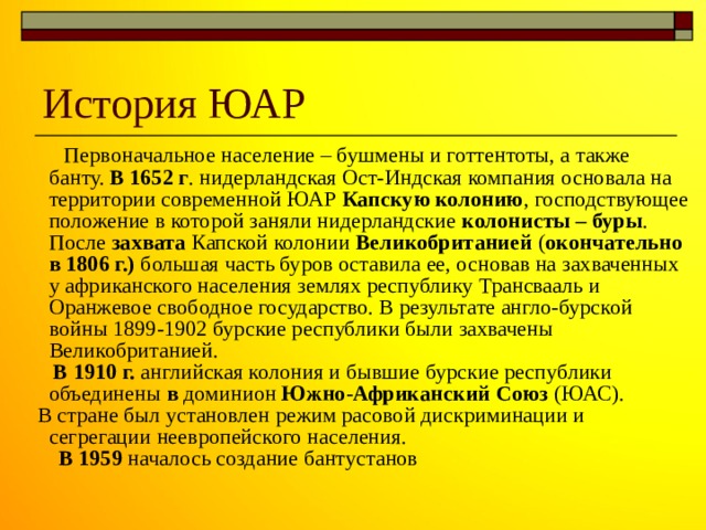 История ЮАР  Первоначальное население – бушмены и готтентоты, а также банту. В 1652 г . нидерландская Ост-Индская компания основала на территории современной ЮАР Капскую колонию , господствующее положение в которой заняли нидерландские колонисты – буры . После захвата Капской колонии Великобританией ( окончательно в 1806 г.) большая часть буров оставила ее, основав на захваченных у африканского населения землях республику Трансвааль и Оранжевое свободное государство. В результате англо-бурской войны 1899-1902 бурские республики были захвачены Великобританией.  В 1910 г. английская колония и бывшие бурские республики объединены в доминион Южно-Африканский Союз (ЮАС).  В стране был установлен режим расовой дискриминации и сегрегации неевропейского населения.  В 1959 началось создание бантустанов 