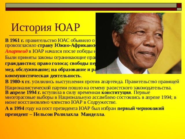 История ЮАР В 1961 г. правительство ЮАС объявило о выходе ЮАС из Содружества и провозгласило страну Южно-Африканской Республикой (ЮАР). Апартеид  в ЮАР начался после победы национальной партии на выборах. Были приняты законы огранивающие права чёрного населения: на гражданство; право голоса; свободы передвижения; смешанные браки; на мед. обслуживание; на образование и работу. Так же была запрещена коммунистическая деятельность . В 1980-х гг. усилились выступления против апартеида. Правительство правящей Националистической партии пошло на отмену расистского законодательства. В апреле 1994 г. вступила в силу временная конституция . Первые многорасовые выборы в Национальную ассамблею состоялись в апреле 1994; в июне восстановлено членство ЮАР в Содружестве. А в 1994 году на пост президента ЮАР был избран первый чернокожий президент – Нельсон Ролилахла Манделла . 