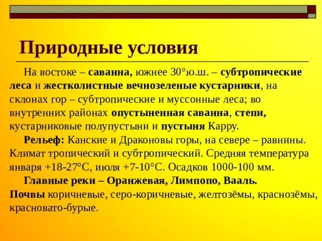 Природные условия  На востоке – саванна, южнее 30°ю.ш. – субтропические леса и жестколистные вечнозеленые кустарники , на склонах гор – субтропические и муссонные леса; во внутренних районах опустыненная саванна , степи, кустарниковые полупустыни и пустыня Карру.  Рельеф: Канские и Драконовы горы, на севере – равнины. Климат тропический и субтропический. Средняя температура января +18-27°С, июля +7-10°С. Осадков 1000-100 мм.  Главные реки – Оранжевая, Лимпопо, Вааль. Почвы коричневые, серо-коричневые, желтозёмы, краснозёмы, красновато-бурые. 