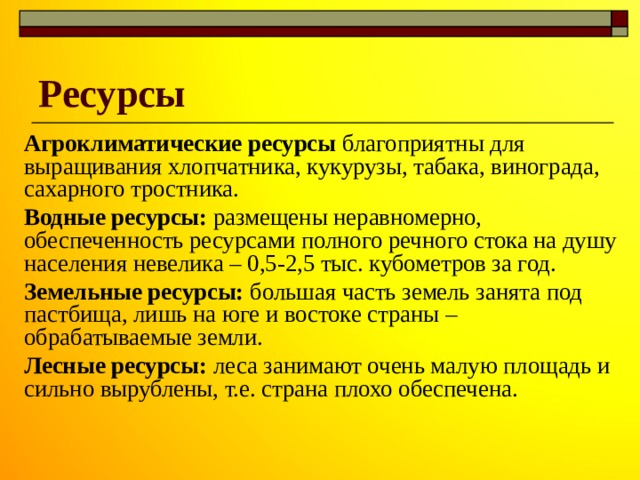 Ресурсы Агроклиматические ресурсы благоприятны для выращивания хлопчатника, кукурузы, табака, винограда, сахарного тростника. Водные ресурсы: размещены неравномерно, обеспеченность ресурсами полного речного стока на душу населения невелика – 0,5-2,5 тыс. кубометров за год. Земельные ресурсы: большая часть земель занята под пастбища, лишь на юге и востоке страны – обрабатываемые земли. Лесные ресурсы: леса занимают очень малую площадь и сильно вырублены, т.е. страна плохо обеспечена. 