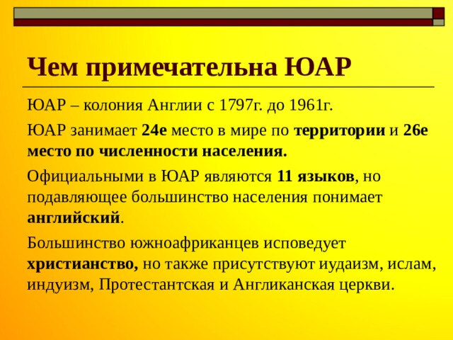 Чем примечательна ЮАР ЮАР – колония Англии с 1797г. до 1961г. ЮАР занимает 24е место в мире по территории и 26е место по численности населения. Официальными в ЮАР являются 11 языков , но подавляющее большинство населения понимает английский . Большинство южноафриканцев исповедует христианство, но также присутствуют иудаизм, ислам, индуизм, Протестантская и Англиканская церкви. 