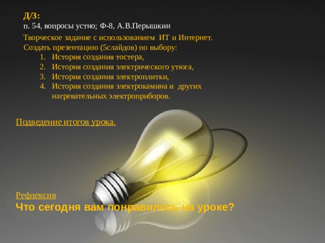 Д / З: п. 54, вопросы устно; Ф-8, А.В.Перышкин   Д / З: п. 54, вопросы устно; Ф-8, А.В.Перышкин   Творческое задание с использованием ИТ и Интернет. Создать презентацию (5слайдов) по выбору: История создания тостера, История создания электрического утюга, История создания электроплитки, История создания электрокамина и других нагревательных электроприборов. История создания тостера, История создания электрического утюга, История создания электроплитки, История создания электрокамина и других нагревательных электроприборов. Подведение итогов урока.      Рефлексия Что сегодня вам понравилось на уроке?  