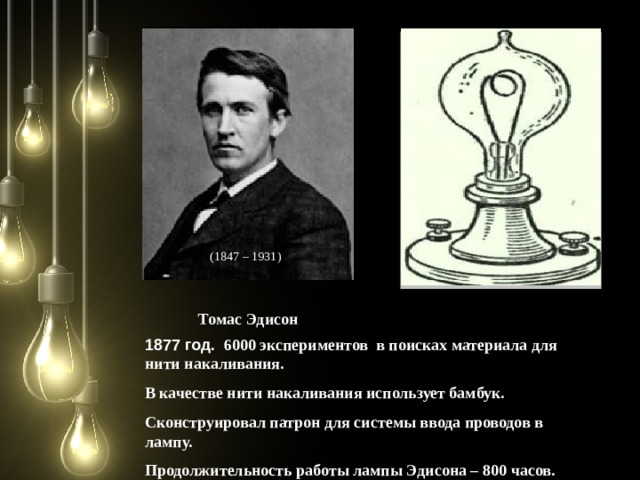  ( 1847 – 1931 ) Томас Эдисон 1877 год. 6000 экспериментов в поисках материала для нити накаливания. В качестве нити накаливания использует бамбук. Сконструировал патрон для системы ввода проводов в лампу. Продолжительность работы лампы Эдисона – 800 часов.  