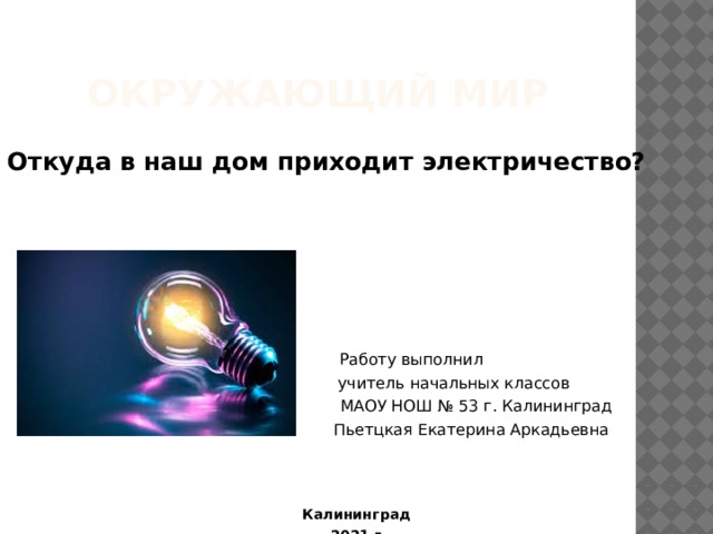 Откуда в наш дом приходит электричество?  Работу выполнил  учитель начальных классов  МАОУ НОШ № 53 г. Калининград  Пьетцкая Екатерина Аркадьевна  Калининград  2021 г. Окружающий мир 