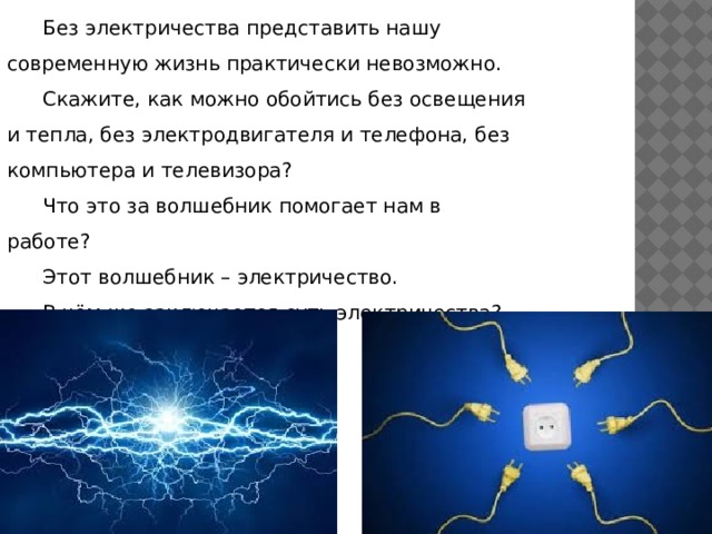 Без электричества представить нашу современную жизнь практически невозможно. Скажите, как можно обойтись без освещения и тепла, без электродвигателя и телефона, без компьютера и телевизора? Что это за волшебник помогает нам в работе? Этот волшебник – электричество. В чём же заключается суть электричества? 