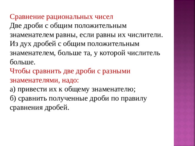 Сравнение рациональных чисел Две дроби с общим положительным знаменателем равны, если равны их числители. Из дух дробей с общим положительным знаменателем, больше та, у которой числитель больше. Чтобы сравнить две дроби с разными знаменателями, надо: а) привести их к общему знаменателю; б) сравнить полученные дроби по правилу сравнения дробей. 