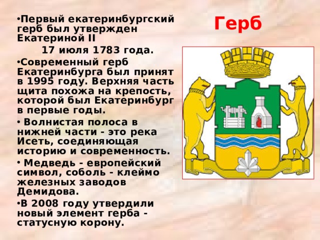 Первый екатеринбургский герб был утвержден Екатериной II  17 июля 1783 года. Современный герб Екатеринбурга был принят в 1995 году. Верхняя часть щита похожа на крепость, которой был Екатеринбург в первые годы.  Волнистая полоса в нижней части - это река Исеть, соединяющая историю и современность.  Медведь - европейский символ, соболь - клеймо железных заводов Демидова. В 2008 году утвердили новый элемент герба - статусную корону. Герб 
