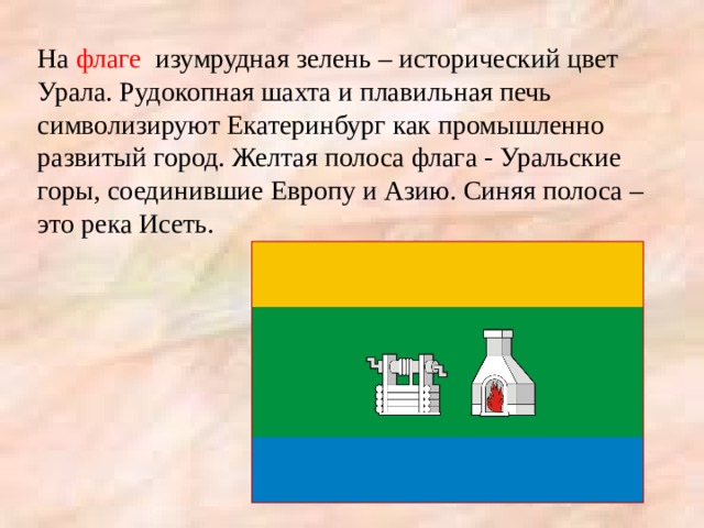 На флаге изумрудная зелень – исторический цвет Урала. Рудокопная шахта и плавильная печь символизируют Екатеринбург как промышленно развитый город. Желтая полоса флага - Уральские горы, соединившие Европу и Азию. Синяя полоса – это река Исеть. 