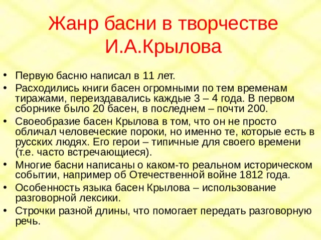Жанр басни в творчестве И.А.Крылова Первую басню написал в 11 лет. Расходились книги басен огромными по тем временам тиражами, переиздавались каждые 3 – 4 года. В первом сборнике было 20 басен, в последнем – почти 200. Своеобразие басен Крылова в том, что он не просто обличал человеческие пороки, но именно те, которые есть в русских людях. Его герои – типичные для своего времени (т.е. часто встречающиеся). Многие басни написаны о каком-то реальном историческом событии, например об Отечественной войне 1812 года. Особенность языка басен Крылова – использование разговорной лексики. Строчки разной длины, что помогает передать разговорную речь. 