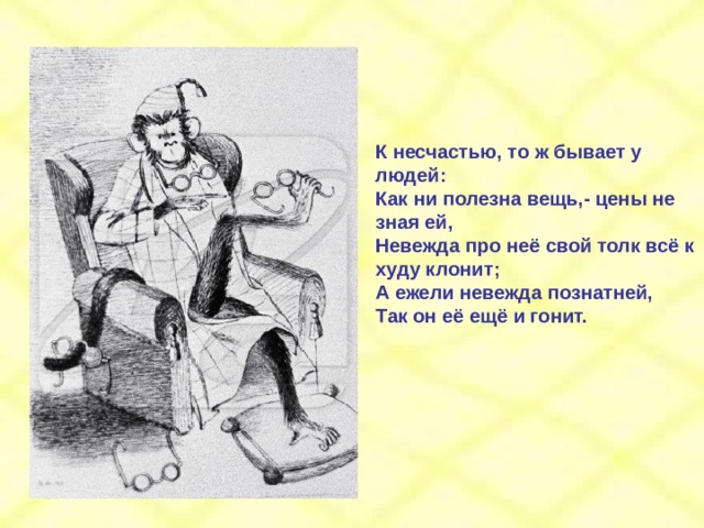 К несчастью, то ж бывает у людей: Как ни полезна вещь,- цены не зная ей, Невежда про неё свой толк всё к худу клонит; А ежели невежда познатней, Так он её ещё и гонит. 