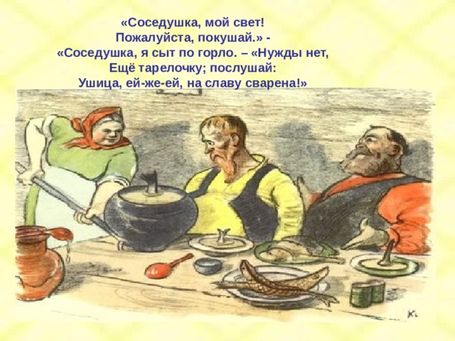 «Соседушка, мой свет! Пожалуйста, покушай.» - «Соседушка, я сыт по горло. – «Нужды нет, Ещё тарелочку; послушай: Ушица, ей-же-ей, на славу сварена!» 
